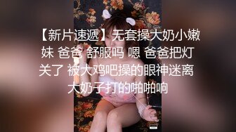 【新片速遞】无套操大奶小嫩妹 爸爸 舒服吗 嗯 爸爸把灯关了 被大鸡吧操的眼神迷离 大奶子打的啪啪响