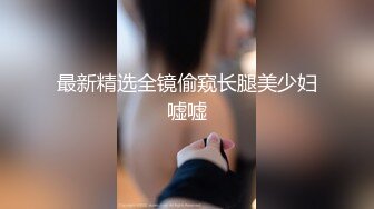 最新精选全镜偷窥长腿美少妇嘘嘘