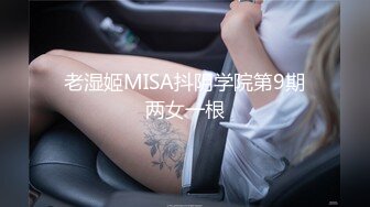 老湿姬MISA抖阴学院第9期两女一根