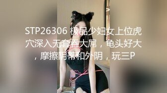 STP26306 极品少妇女上位虎穴深入无套吞大屌，龟头好大，摩擦阴蒂和外阴，玩三P