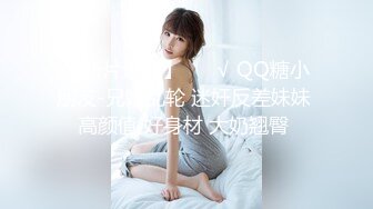 【新片速遞】 ❤️√ QQ糖小朋友-兄妹乱轮 迷奸反差妹妹 高颜值 好身材 大奶翘臀 