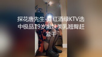 探花唐先生-灯红酒绿KTV选中极品19岁嫩妹美乳翘臀赶紧干