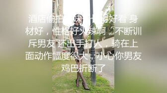 酒店偷拍，妹子长得好看 身材好，性格好火辣啊，不断训斥男友 还出手打人，骑在上面动作幅度很大，小心你男友鸡巴折断了