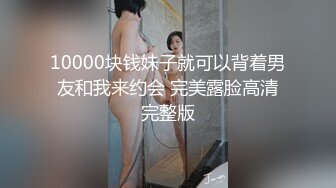 10000块钱妹子就可以背着男友和我来约会 完美露脸高清完整版