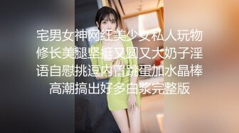 宅男女神网红美少女私人玩物修长美腿坚挺又圆又大奶子淫语自慰挑逗内置跳蛋加水晶棒高潮搞出好多白浆完整版