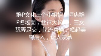 群P文化三个小姐姐，酒店群P名场面，丝袜大长腿，三女舔弄足交，轮流着操，翘起美臀后入，让人羡慕