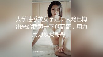 大学性感美女学姐：大鸡巴掏出来给我舔一下啊哥哥，用力用力顶我哥哥！