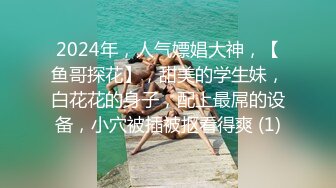 2024年，人气嫖娼大神，【鱼哥探花】，甜美的学生妹，白花花的身子，配上最屌的设备，小穴被插被抠看得爽 (1)