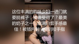 这位丰满的韵味少妇一进门就要脱裤子，换谁受得了？最美的奶子之一，饱满白皙手感最佳！被插内射，爽到咬手指