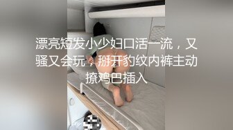 漂亮短发小少妇口活一流，又骚又会玩，掰开豹纹内裤主动撩鸡巴插入