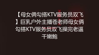 【母女俩勾搭KTV服务员双飞】巨乳户外主播苍老师母女俩勾搭KTV服务员双飞操完老逼干嫩鲍