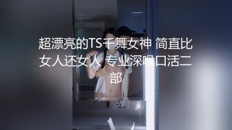 超漂亮的TS千舞女神 简直比女人还女人 专业深喉口活二部