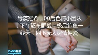  导演冠希，00后色情小团队，下午驱车野战，极品鲍鱼一线天，四下无人尽情性爱