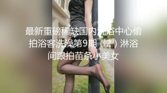 【哒叽】极品尤物初恋妹妹，外表清纯甜蜜，3小时大尺度自慰，粗大假吊插穴，浴室洗澡湿身诱惑