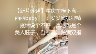 【新片速遞】重庆车模下海--西西baby❤️：妥妥滴狐狸精，骚话说个不停，真尼玛是个美人胚子，自慰淫汁沾满双指！