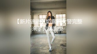 【新片速遞】奶露脸女警完整来了完美胸型 