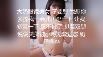 大奶眼镜美女 不要射 我想你多操我一会儿再忍一下 让我多爽一下 忍不住了 扒着双腿说说笑笑被小哥无套猛怼 奶子哗哗