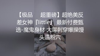 【极品❤️超重磅】超绝美反差女神『little』 最新付费甄选-魔鬼身材 大屌刺穿爆操馒头逼粉穴