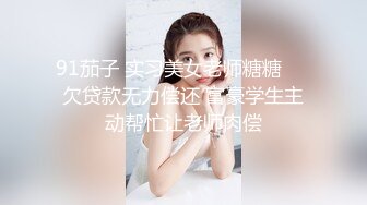 91茄子 实习美女老师糖糖❤️欠贷款无力偿还 富豪学生主动帮忙让老师肉偿