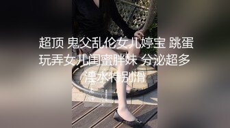  超顶 鬼父乱伦女儿婷宝 跳蛋玩弄女儿闺蜜胖妹 分泌超多淫水特别滑