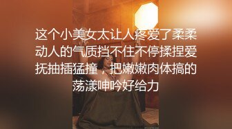 这个小美女太让人疼爱了柔柔动人的气质挡不住不停揉捏爱抚抽插猛撞，把嫩嫩肉体搞的荡漾呻吟好给力