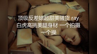  顶级反差婊超甜美骚货 ray 白虎高挑美腿身材 一个拍摄一个操