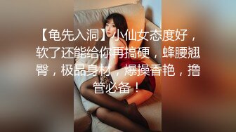 【龟先入洞】小仙女态度好，软了还能给你再搞硬，蜂腰翘臀，极品身材，爆操香艳，撸管必备！