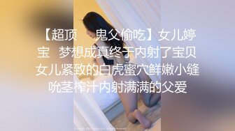 【超顶❤️鬼父偷吃】女儿婷宝✿梦想成真终于内射了宝贝女儿紧致的白虎蜜穴鲜嫩小缝吮茎榨汁内射满满的父爱