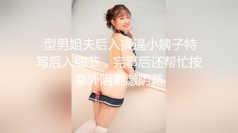  型男姐夫后入操逼小姨子特写后入细节，完事后还帮忙按摩外阴刺激阴蒂