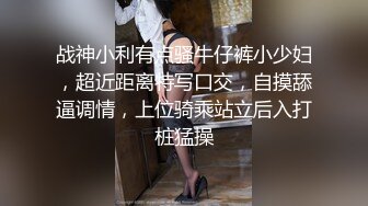 战神小利有点骚牛仔裤小少妇，超近距离特写口交，自摸舔逼调情，上位骑乘站立后入打桩猛操