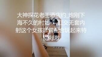 大神探花老王酒店约_炮刚下海不久的村姑❤️肛交无套内射这个女孩非常配合玩起来特别刺激