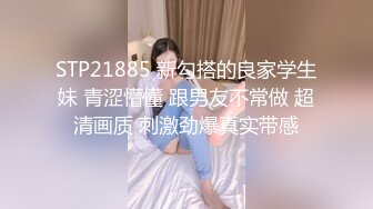 STP21885 新勾搭的良家学生妹 青涩懵懂 跟男友不常做 超清画质 刺激劲爆真实带感