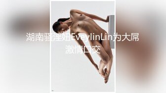 湖南骚淫妞EveylinLin为大屌激情口交