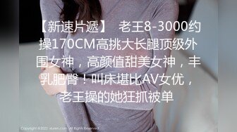 【新速片遞】  老王8-3000约操170CM高挑大长腿顶级外围女神，高颜值甜美女神，丰乳肥臀！叫床堪比AV女优，老王操的她狂抓被单 