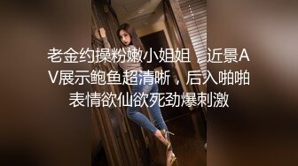 老金约操粉嫩小姐姐，近景AV展示鲍鱼超清晰，后入啪啪表情欲仙欲死劲爆刺激