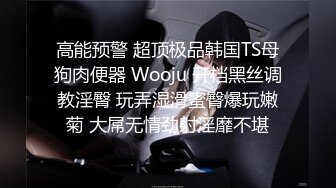 高能预警 超顶极品韩国TS母狗肉便器 Wooju 开档黑丝调教淫臀 玩弄湿滑蜜臀爆玩嫩菊 大屌无情劲射淫靡不堪