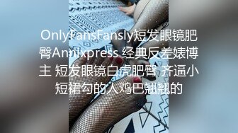 OnlyFansFansly短发眼镜肥臀Annixpress 经典反差婊博主 短发眼镜白虎肥臀 齐逼小短裙勾的人鸡巴翘翘的