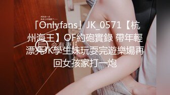 「Onlyfans」JK_0571【杭州海王】OF約砲實錄 帶年輕漂亮JK學生妹玩耍完遊樂場再回女孩家打一炮