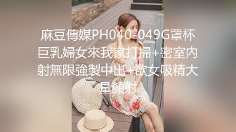 麻豆傳媒PH040-049G罩杯巨乳婦女來我家打掃+密室內射無限強製中出+欲女吸精大量顏射