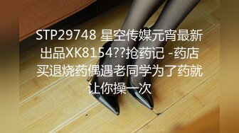 STP29748 星空传媒元宵最新出品XK8154??抢药记 -药店买退烧药偶遇老同学为了药就让你操一次