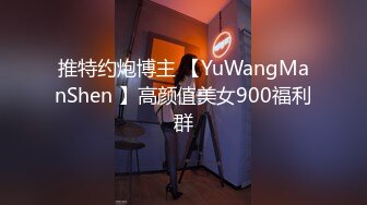 推特约炮博主 【YuWangManShen 】高颜值美女900福利群