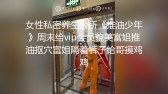 女性私密养生会所《推油少年》周末给vip会员貌美富姐推油抠穴富姐隔着裤子给哥摸鸡鸡