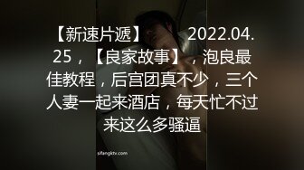 【新速片遞】 ⭐⭐⭐2022.04.25，【良家故事】，泡良最佳教程，后宫团真不少，三个人妻一起来酒店，每天忙不过来这么多骚逼