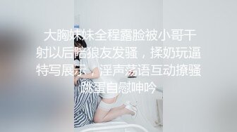  大胸妹妹全程露脸被小哥干射以后陪狼友发骚，揉奶玩逼特写展示，淫声荡语互动撩骚跳蛋自慰呻吟