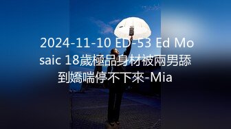  2024-11-10 ED-53 Ed Mosaic 18歲極品身材被兩男舔到嬌喘停不下來-Mia