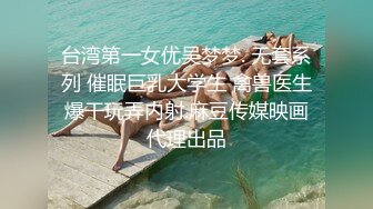 台湾第一女优吴梦梦. 无套系列 催眠巨乳大学生 禽兽医生爆干玩弄内射.麻豆传媒映画代理出品