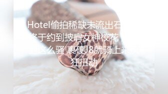 Hotel偷拍稀缺未流出石景台终于约到披肩女神校花 没想到这么骚 裹硬J8就骑上来疯狂扭动