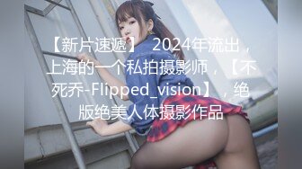 【新片速遞】  2024年流出，上海的一个私拍摄影师，【不死乔-Flipped_vision】，绝版绝美人体摄影作品